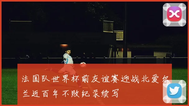 法国队世界杯前友谊赛迎战北爱尔兰近百年不败纪录续写