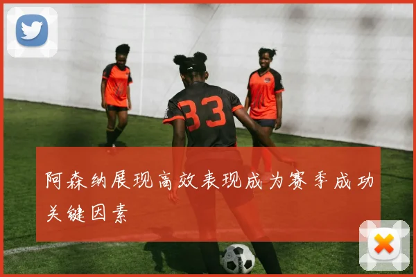 阿森纳展现高效表现成为赛季成功关键因素