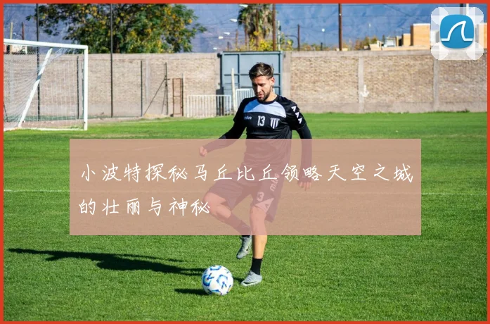 小波特探秘马丘比丘领略天空之城的壮丽与神秘