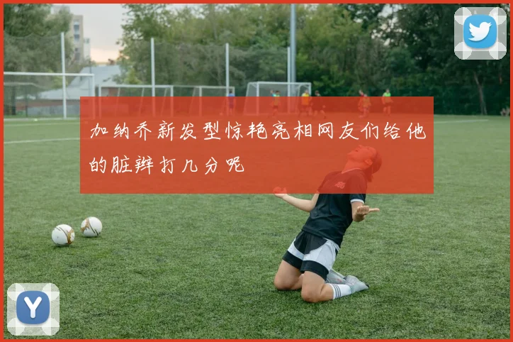 加纳乔新发型惊艳亮相网友们给他的脏辫打几分呢