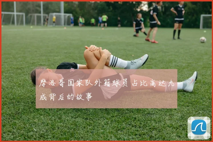 摩洛哥国家队外籍球员占比高达九成背后的故事