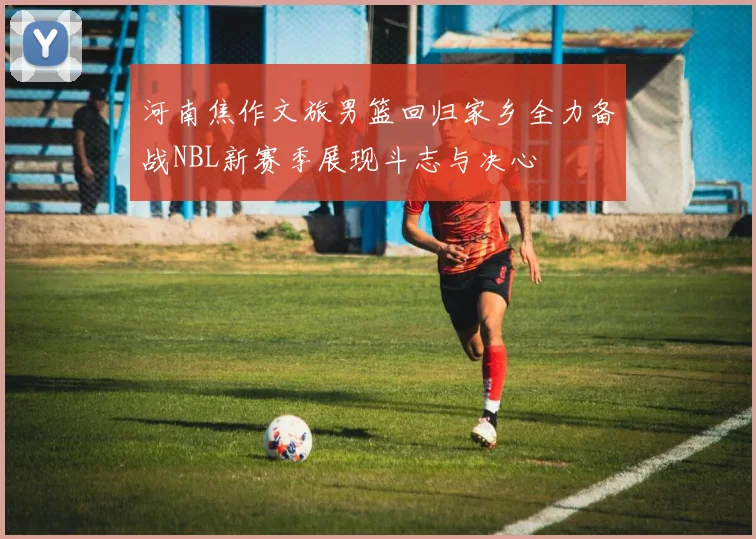 河南焦作文旅男篮回归家乡全力备战NBL新赛季展现斗志与决心