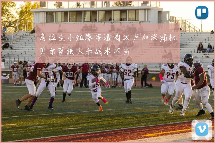 乌拉圭小组赛惨遭淘汰卢加诺痛批贝尔萨换人和战术不当