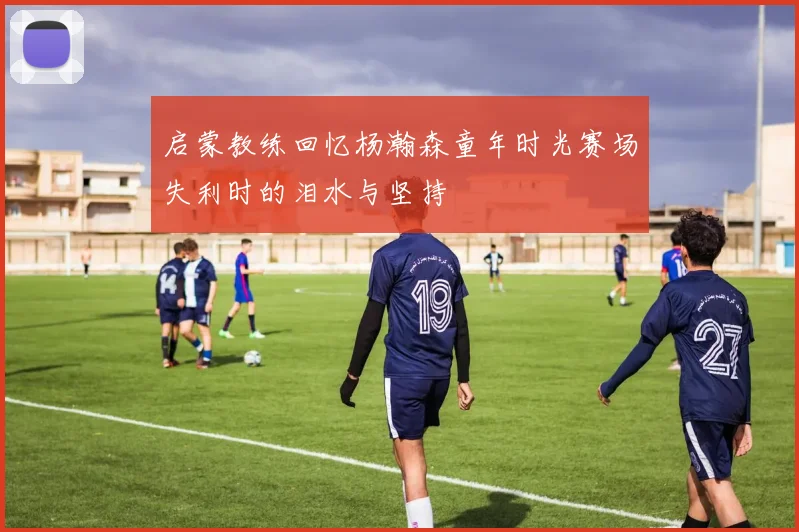 启蒙教练回忆杨瀚森童年时光赛场失利时的泪水与坚持