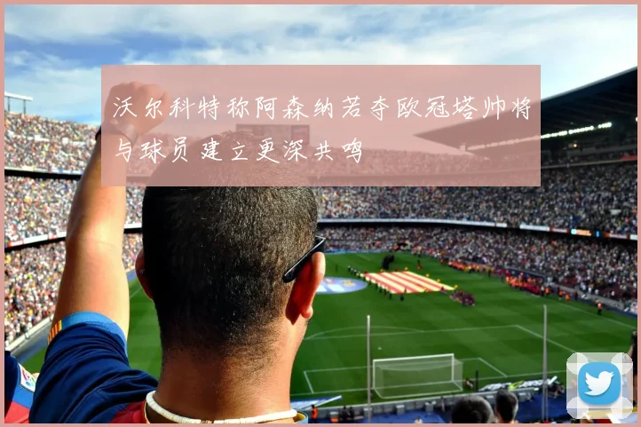 沃尔科特称阿森纳若夺欧冠塔帅将与球员建立更深共鸣