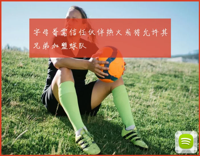 字母哥需信任伙伴热火或将允许其兄弟加盟球队