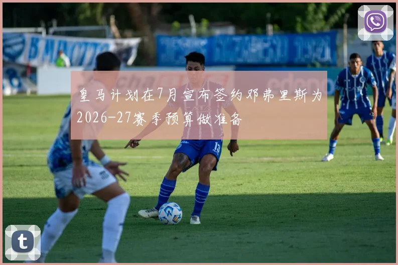 皇马计划在7月宣布签约邓弗里斯为2026-27赛季预算做准备