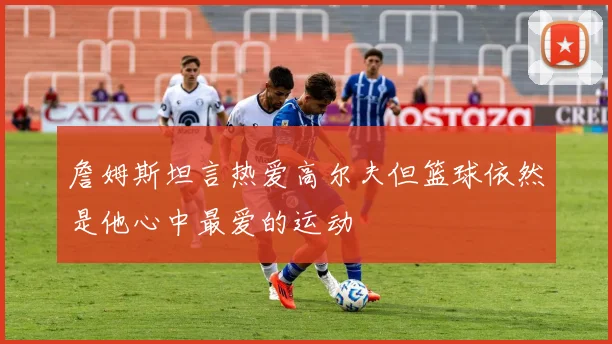 詹姆斯坦言热爱高尔夫但篮球依然是他心中最爱的运动