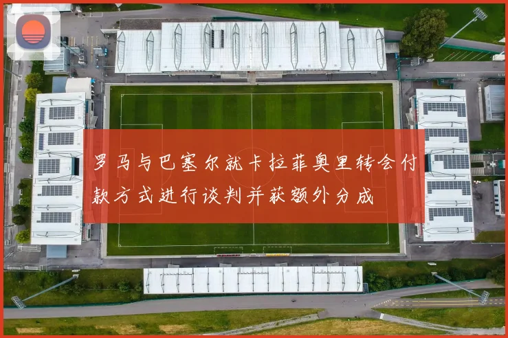 罗马与巴塞尔就卡拉菲奥里转会付款方式进行谈判并获额外分成