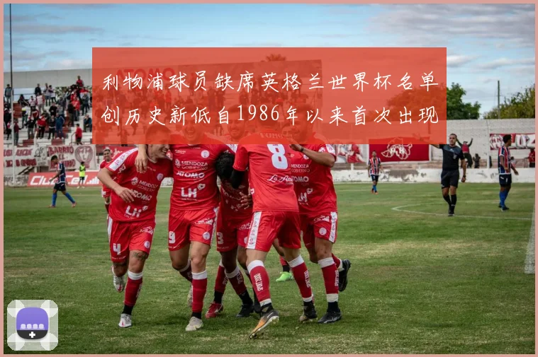 利物浦球员缺席英格兰世界杯名单创历史新低自1986年以来首次出现