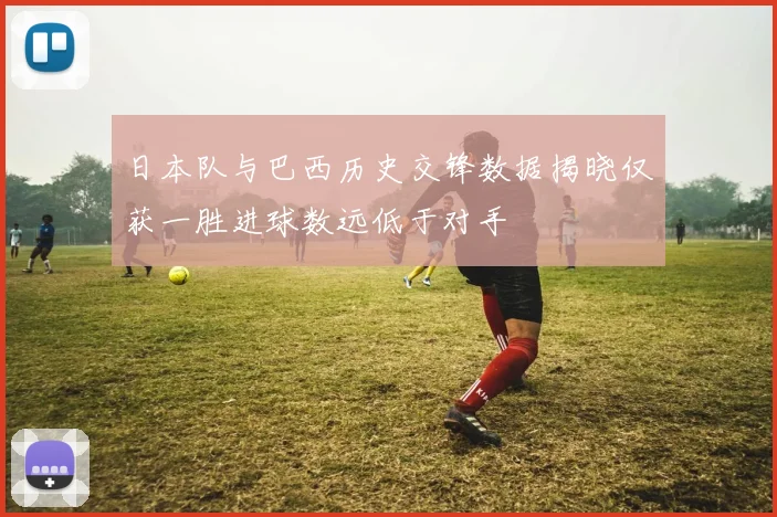 日本队与巴西历史交锋数据揭晓仅获一胜进球数远低于对手