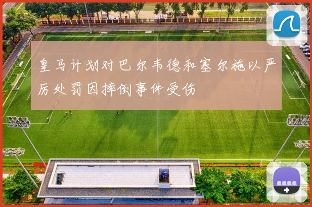皇马计划对巴尔韦德和塞尔施以严厉处罚因摔倒事件受伤