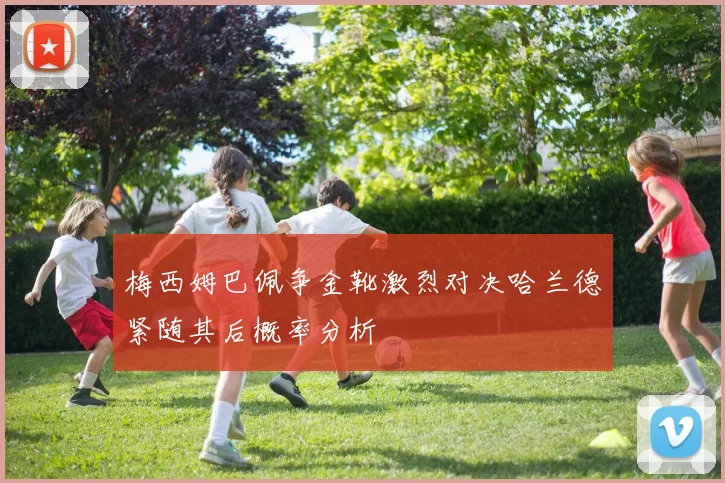 梅西姆巴佩争金靴激烈对决哈兰德紧随其后概率分析