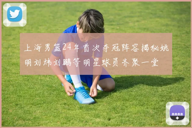 上海男篮24年首次夺冠阵容揭秘姚明刘炜刘鹏等明星球员齐聚一堂
