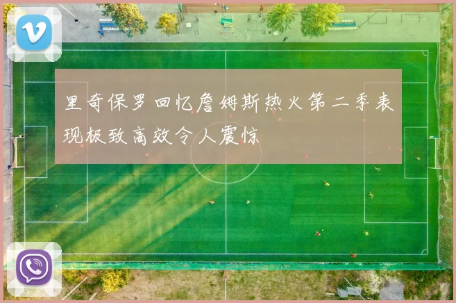 里奇保罗回忆詹姆斯热火第二季表现极致高效令人震惊