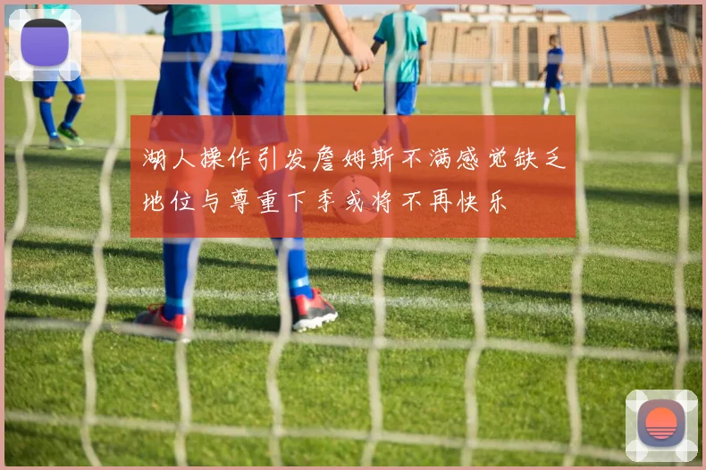 湖人操作引发詹姆斯不满感觉缺乏地位与尊重下季或将不再快乐