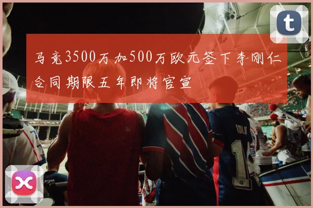 马竞3500万加500万欧元签下李刚仁合同期限五年即将官宣