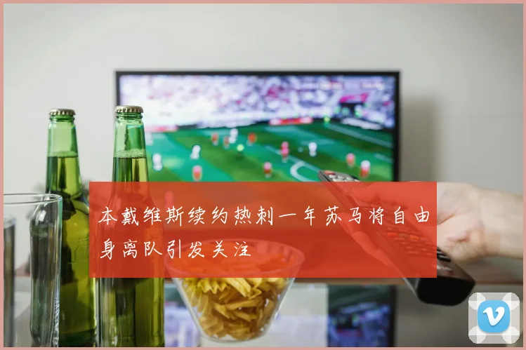 本戴维斯续约热刺一年苏马将自由身离队引发关注