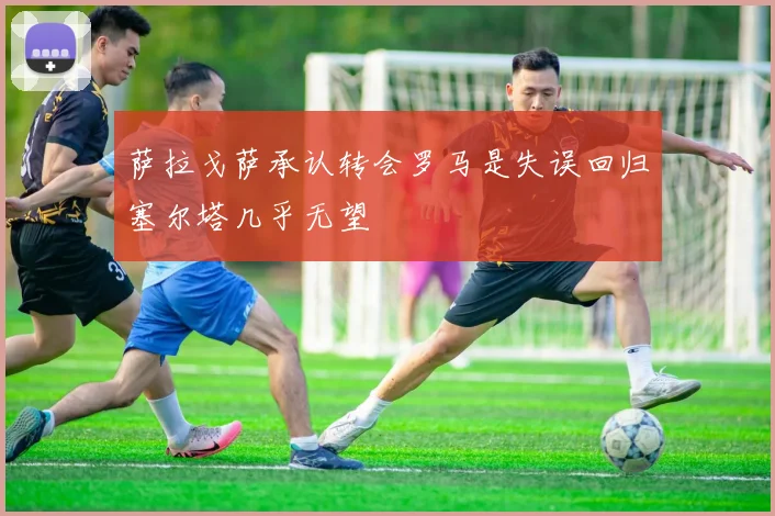 萨拉戈萨承认转会罗马是失误回归塞尔塔几乎无望