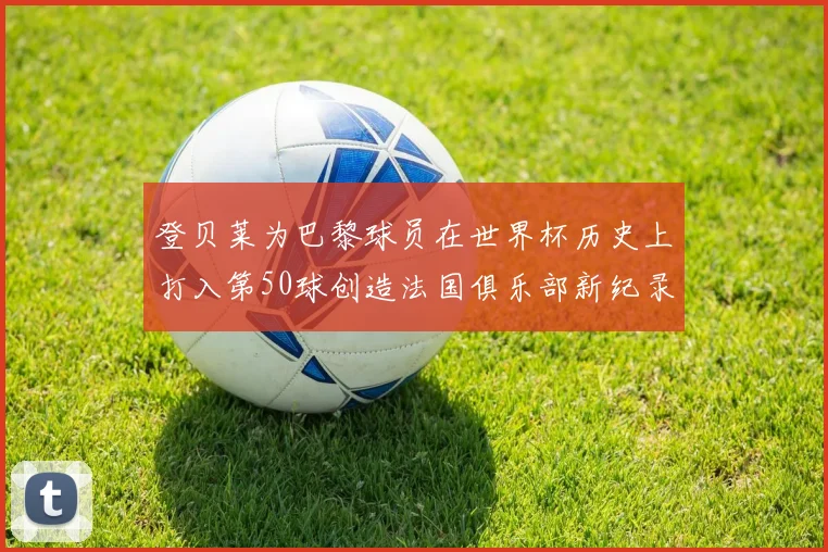 登贝莱为巴黎球员在世界杯历史上打入第50球创造法国俱乐部新纪录
