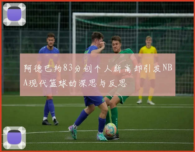 阿德巴约83分创个人新高却引发NBA现代篮球的深思与反思