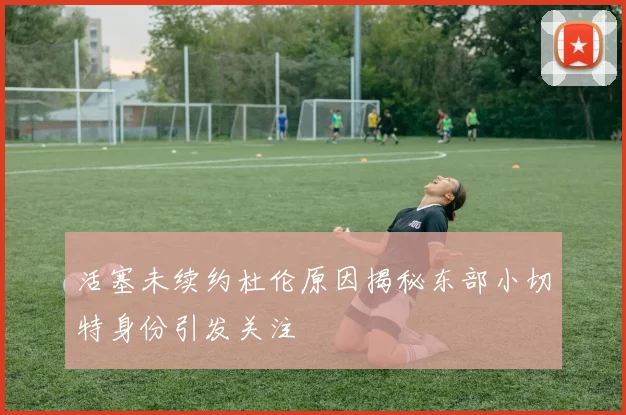 活塞未续约杜伦原因揭秘东部小切特身份引发关注